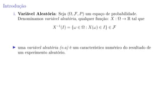 Introdução
i. Variável Aleatória: Seja (Ω, F, P) um espaço de probabilidade.
Denominamos variável aleatória, qualquer função: X : Ω → R tal que
X−1
(I) = {ω ∈ Ω : X(ω) ∈ I} ∈ F
uma variável aleatória (v.a) é um característico numérico do resultado de
um experimento aleatório.
 