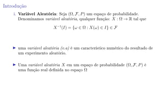 Introdução
i. Variável Aleatória: Seja (Ω, F, P) um espaço de probabilidade.
Denominamos variável aleatória, qualquer função: X : Ω → R tal que
X−1
(I) = {ω ∈ Ω : X(ω) ∈ I} ∈ F
uma variável aleatória (v.a) é um característico numérico do resultado de
um experimento aleatório.
Uma variável aleatória X em um espaço de probabilidade (Ω, F, P) é
uma função real denida no espaço Ω
 