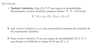 Introdução
i. Variável Aleatória: Seja (Ω, F, P) um espaço de probabilidade.
Denominamos variável aleatória, qualquer função: X : Ω → R tal que
X−1
(I) = {ω ∈ Ω : X(ω) ∈ I} ∈ F
uma variável aleatória (v.a) é um característico numérico do resultado de
um experimento aleatório.
Uma variável aleatória X em um espaço de probabilidade (Ω, F, P) é
uma função real denida no espaço Ω tal que [X ≤ x]
 