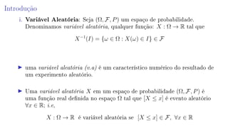 Introdução
i. Variável Aleatória: Seja (Ω, F, P) um espaço de probabilidade.
Denominamos variável aleatória, qualquer função: X : Ω → R tal que
X−1
(I) = {ω ∈ Ω : X(ω) ∈ I} ∈ F
uma variável aleatória (v.a) é um característico numérico do resultado de
um experimento aleatório.
Uma variável aleatória X em um espaço de probabilidade (Ω, F, P) é
uma função real denida no espaço Ω tal que [X ≤ x] é evento aleatório
∀x ∈ R; i.e,
X : Ω → R é variável aleatória se [X ≤ x] ∈ F, ∀x ∈ R
 