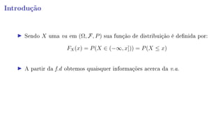 Introdução
Sendo X uma va em (Ω, F, P) sua função de distribuição é denida por:
FX(x) = P(X ∈ (−∞, x])) = P(X ≤ x)
A partir da f.d obtemos quaisquer informações acerca da v.a.
 