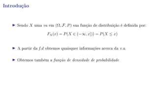 Introdução
Sendo X uma va em (Ω, F, P) sua função de distribuição é denida por:
FX(x) = P(X ∈ (−∞, x])) = P(X ≤ x)
A partir da f.d obtemos quaisquer informações acerca da v.a.
Obtemos também a função de densidade de probabilidade
 