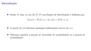 Introdução
Sendo X uma va em (Ω, F, P) sua função de distribuição é denida por:
FX(x) = P(X ∈ (−∞, x])) = P(X ≤ x)
A partir da f.d obtemos quaisquer informações acerca da v.a.
Obtemos também a função de densidade de probabilidade ou a função de
probabilidade
 