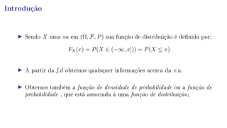Introdução
Sendo X uma va em (Ω, F, P) sua função de distribuição é denida por:
FX(x) = P(X ∈ (−∞, x])) = P(X ≤ x)
A partir da f.d obtemos quaisquer informações acerca da v.a.
Obtemos também a função de densidade de probabilidade ou a função de
probabilidade , que está associada à uma função de distribuição;
 