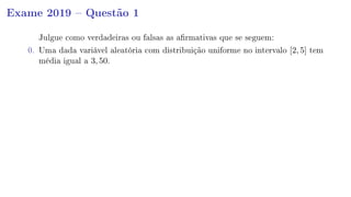 Exame 2019  Questão 1
Julgue como verdadeiras ou falsas as armativas que se seguem:
0. Uma dada variável aleatória com distribuição uniforme no intervalo [2, 5] tem
média igual a 3, 50.
 