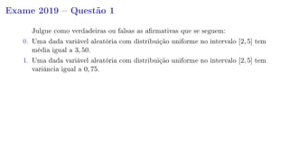 Exame 2019  Questão 1
Julgue como verdadeiras ou falsas as armativas que se seguem:
0. Uma dada variável aleatória com distribuição uniforme no intervalo [2, 5] tem
média igual a 3, 50.
1. Uma dada variável aleatória com distribuição uniforme no intervalo [2, 5] tem
variância igual a 0, 75.
 