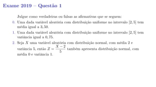 Exame 2019  Questão 1
Julgue como verdadeiras ou falsas as armativas que se seguem:
0. Uma dada variável aleatória com distribuição uniforme no intervalo [2, 5] tem
média igual a 3, 50.
1. Uma dada variável aleatória com distribuição uniforme no intervalo [2, 5] tem
variância igual a 0, 75.
2. Seja X uma variável aleatória com distribuição normal, com média 2 e
variância 5, então Z =
X − 2
5
também apresenta distribuição normal, com
média 0 e variância 1.
 