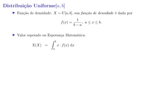 Distribuição Uniforme[a, b]
Função de densidade: X ∼ U[a, b], sua função de densidade é dada por
f(x) =
1
b − a
, a ≤ x ≤ b.
Valor esperado ou Esperança Matemática:
E(X) =
b
a
x · f(x) dx
 