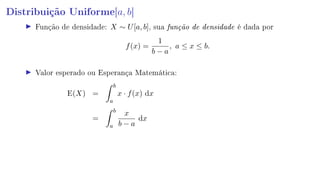 Distribuição Uniforme[a, b]
Função de densidade: X ∼ U[a, b], sua função de densidade é dada por
f(x) =
1
b − a
, a ≤ x ≤ b.
Valor esperado ou Esperança Matemática:
E(X) =
b
a
x · f(x) dx
=
b
a
x
b − a
dx
 
