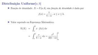 Distribuição Uniforme[a, b]
Função de densidade: X ∼ U[a, b], sua função de densidade é dada por
f(x) =
1
b − a
, a ≤ x ≤ b.
Valor esperado ou Esperança Matemática:
E(X) =
b
a
x · f(x) dx
=
b
a
x
b − a
dx =
x2
2(b − a)
b
a
 