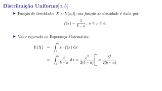 Distribuição Uniforme[a, b]
Função de densidade: X ∼ U[a, b], sua função de densidade é dada por
f(x) =
1
b − a
, a ≤ x ≤ b.
Valor esperado ou Esperança Matemática:
E(X) =
b
a
x · f(x) dx
=
b
a
x
b − a
dx =
x2
2(b − a)
b
a
=
b2
2(b − a)
 
