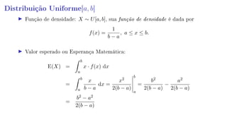 Distribuição Uniforme[a, b]
Função de densidade: X ∼ U[a, b], sua função de densidade é dada por
f(x) =
1
b − a
, a ≤ x ≤ b.
Valor esperado ou Esperança Matemática:
E(X) =
b
a
x · f(x) dx
=
b
a
x
b − a
dx =
x2
2(b − a)
b
a
=
b2
2(b − a)
−
a2
2(b − a)
=
b2 − a2
2(b − a)
 