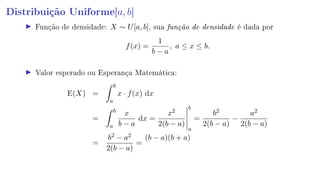 Distribuição Uniforme[a, b]
Função de densidade: X ∼ U[a, b], sua função de densidade é dada por
f(x) =
1
b − a
, a ≤ x ≤ b.
Valor esperado ou Esperança Matemática:
E(X) =
b
a
x · f(x) dx
=
b
a
x
b − a
dx =
x2
2(b − a)
b
a
=
b2
2(b − a)
−
a2
2(b − a)
=
b2 − a2
2(b − a)
=
(b − a)(b + a)
 