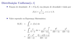 Distribuição Uniforme[a, b]
Função de densidade: X ∼ U[a, b], sua função de densidade é dada por
f(x) =
1
b − a
, a ≤ x ≤ b.
Valor esperado ou Esperança Matemática:
E(X) =
b
a
x · f(x) dx
=
b
a
x
b − a
dx =
x2
2(b − a)
b
a
=
b2
2(b − a)
−
a2
2(b − a)
=
b2 − a2
2(b − a)
=
(b − a)(b + a)
2(b − a)
 