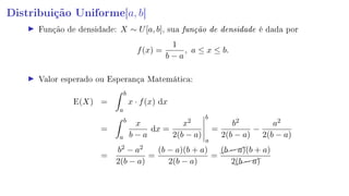 Distribuição Uniforme[a, b]
Função de densidade: X ∼ U[a, b], sua função de densidade é dada por
f(x) =
1
b − a
, a ≤ x ≤ b.
Valor esperado ou Esperança Matemática:
E(X) =
b
a
x · f(x) dx
=
b
a
x
b − a
dx =
x2
2(b − a)
b
a
=
b2
2(b − a)
−
a2
2(b − a)
=
b2 − a2
2(b − a)
=
(b − a)(b + a)
2(b − a)
=
(b − a)(b + a)
2(b − a)
 