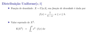 Distribuição Uniforme[a, b]
Função de densidade: X ∼ U[a, b], sua função de densidade é dada por
f(x) =
1
b − a
, a ≤ x ≤ b.
Valor esperado de X2
:
E(X2
) =
b
a
x2
· f(x) dx
 