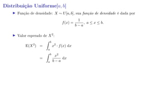 Distribuição Uniforme[a, b]
Função de densidade: X ∼ U[a, b], sua função de densidade é dada por
f(x) =
1
b − a
, a ≤ x ≤ b.
Valor esperado de X2
:
E(X2
) =
b
a
x2
· f(x) dx
=
b
a
x2
b − a
dx
 