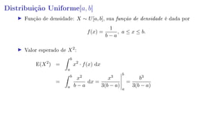 Distribuição Uniforme[a, b]
Função de densidade: X ∼ U[a, b], sua função de densidade é dada por
f(x) =
1
b − a
, a ≤ x ≤ b.
Valor esperado de X2
:
E(X2
) =
b
a
x2
· f(x) dx
=
b
a
x2
b − a
dx =
x3
3(b − a)
b
a
=
b3
3(b − a)
 