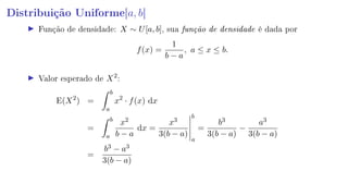 Distribuição Uniforme[a, b]
Função de densidade: X ∼ U[a, b], sua função de densidade é dada por
f(x) =
1
b − a
, a ≤ x ≤ b.
Valor esperado de X2
:
E(X2
) =
b
a
x2
· f(x) dx
=
b
a
x2
b − a
dx =
x3
3(b − a)
b
a
=
b3
3(b − a)
−
a3
3(b − a)
=
b3 − a3
3(b − a)
 
