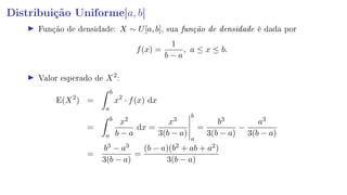 Distribuição Uniforme[a, b]
Função de densidade: X ∼ U[a, b], sua função de densidade é dada por
f(x) =
1
b − a
, a ≤ x ≤ b.
Valor esperado de X2
:
E(X2
) =
b
a
x2
· f(x) dx
=
b
a
x2
b − a
dx =
x3
3(b − a)
b
a
=
b3
3(b − a)
−
a3
3(b − a)
=
b3 − a3
3(b − a)
=
(b − a)(b2 + ab + a2)
3(b − a)
 