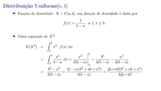 Distribuição Uniforme[a, b]
Função de densidade: X ∼ U[a, b], sua função de densidade é dada por
f(x) =
1
b − a
, a ≤ x ≤ b.
Valor esperado de X2
:
E(X2
) =
b
a
x2
· f(x) dx
=
b
a
x2
b − a
dx =
x3
3(b − a)
b
a
=
b3
3(b − a)
−
a3
3(b − a)
=
b3 − a3
3(b − a)
=
(b − a)(b2 + ab + a2)
3(b − a)
=
(b − a)(b2 + ab + a2)
3(b − a)
 