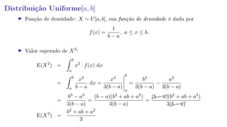 Distribuição Uniforme[a, b]
Função de densidade: X ∼ U[a, b], sua função de densidade é dada por
f(x) =
1
b − a
, a ≤ x ≤ b.
Valor esperado de X2
:
E(X2
) =
b
a
x2
· f(x) dx
=
b
a
x2
b − a
dx =
x3
3(b − a)
b
a
=
b3
3(b − a)
−
a3
3(b − a)
=
b3 − a3
3(b − a)
=
(b − a)(b2 + ab + a2)
3(b − a)
=
(b − a)(b2 + ab + a2)
3(b − a)
E(X2
) =
b2 + ab + a2
3
 