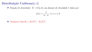 Distribuição Uniforme[a, b]
Função de densidade: X ∼ U[a, b], sua função de densidade é dada por
f(x) =
1
b − a
, a ≤ x ≤ b.
Variância Var(X) = E(X2
) − E(X)2
:
 