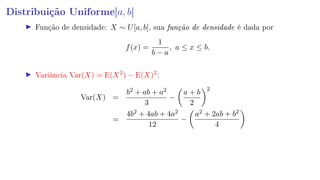 Distribuição Uniforme[a, b]
Função de densidade: X ∼ U[a, b], sua função de densidade é dada por
f(x) =
1
b − a
, a ≤ x ≤ b.
Variância Var(X) = E(X2
) − E(X)2
:
Var(X) =
b2 + ab + a2
3
−
a + b
2
2
=
4b2 + 4ab + 4a2
12
−
a2 + 2ab + b2
4
 