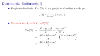 Distribuição Uniforme[a, b]
Função de densidade: X ∼ U[a, b], sua função de densidade é dada por
f(x) =
1
b − a
, a ≤ x ≤ b.
Variância Var(X) = E(X2
) − E(X)2
:
Var(X) =
b2 + ab + a2
3
−
a + b
2
2
=
4b2 + 4ab + 4a2
12
−
a2 + 2ab + b2
4
=
4b2 + 4ab + 4a2
12
 