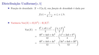 Distribuição Uniforme[a, b]
Função de densidade: X ∼ U[a, b], sua função de densidade é dada por
f(x) =
1
b − a
, a ≤ x ≤ b.
Variância Var(X) = E(X2
) − E(X)2
:
Var(X) =
b2 + ab + a2
3
−
a + b
2
2
=
4b2 + 4ab + 4a2
12
−
a2 + 2ab + b2
4
=
4b2 + 4ab + 4a2
12
−
3a2 + 6ab + 3b2
12
 
