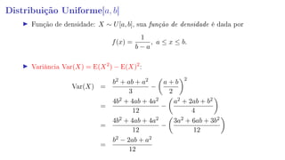 Distribuição Uniforme[a, b]
Função de densidade: X ∼ U[a, b], sua função de densidade é dada por
f(x) =
1
b − a
, a ≤ x ≤ b.
Variância Var(X) = E(X2
) − E(X)2
:
Var(X) =
b2 + ab + a2
3
−
a + b
2
2
=
4b2 + 4ab + 4a2
12
−
a2 + 2ab + b2
4
=
4b2 + 4ab + 4a2
12
−
3a2 + 6ab + 3b2
12
=
b2 − 2ab + a2
12
 