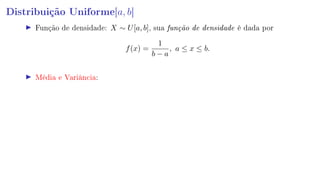 Distribuição Uniforme[a, b]
Função de densidade: X ∼ U[a, b], sua função de densidade é dada por
f(x) =
1
b − a
, a ≤ x ≤ b.
Média e Variância:
 