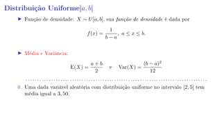 Distribuição Uniforme[a, b]
Função de densidade: X ∼ U[a, b], sua função de densidade é dada por
f(x) =
1
b − a
, a ≤ x ≤ b.
Média e Variância:
E(X) =
a + b
2
e Var(X) =
(b − a)2
12
. . . . . . . . . . . . . . . . . . . . . . . . . . . . . . . . . . . . . . . . . . . . . . . . . . . . . . . . . . . . . . . . . . . . . . . . . . . . . .
0. Uma dada variável aleatória com distribuição uniforme no intervalo [2, 5] tem
média igual a 3, 50.
 
