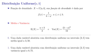 Distribuição Uniforme[a, b]
Função de densidade: X ∼ U[a, b], sua função de densidade é dada por
f(x) =
1
b − a
, a ≤ x ≤ b.
Média e Variância:
E(X) =
a + b
2
e Var(X) =
(b − a)2
12
. . . . . . . . . . . . . . . . . . . . . . . . . . . . . . . . . . . . . . . . . . . . . . . . . . . . . . . . . . . . . . . . . . . . . . . . . . . . . .
0. Uma dada variável aleatória com distribuição uniforme no intervalo [2, 5] tem
média igual a 3, 50.
1. Uma dada variável aleatória com distribuição uniforme no intervalo [2, 5] tem
variância igual a 0, 75.
 