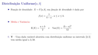 Distribuição Uniforme[a, b]
Função de densidade: X ∼ U[a, b], sua função de densidade é dada por
f(x) =
1
b − a
, a ≤ x ≤ b.
Média e Variância:
E(X) =
a + b
2
e Var(X) =
(b − a)2
12
. . . . . . . . . . . . . . . . . . . . . . . . . . . . . . . . . . . . . . . . . . . . . . . . . . . . . . . . . . . . . . . . . . . . . . . . . . . . . .
0. V  Uma dada variável aleatória com distribuição uniforme no intervalo [2, 5]
tem média igual a 3, 50.
 