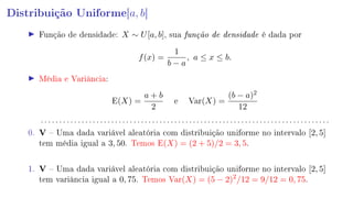 Distribuição Uniforme[a, b]
Função de densidade: X ∼ U[a, b], sua função de densidade é dada por
f(x) =
1
b − a
, a ≤ x ≤ b.
Média e Variância:
E(X) =
a + b
2
e Var(X) =
(b − a)2
12
. . . . . . . . . . . . . . . . . . . . . . . . . . . . . . . . . . . . . . . . . . . . . . . . . . . . . . . . . . . . . . . . . . . . . . . . . . . . . .
0. V  Uma dada variável aleatória com distribuição uniforme no intervalo [2, 5]
tem média igual a 3, 50. Temos E(X) = (2 + 5)/2 = 3, 5.
1. V  Uma dada variável aleatória com distribuição uniforme no intervalo [2, 5]
tem variância igual a 0, 75. Temos Var(X) = (5 − 2)2
/12 = 9/12 = 0, 75.
 