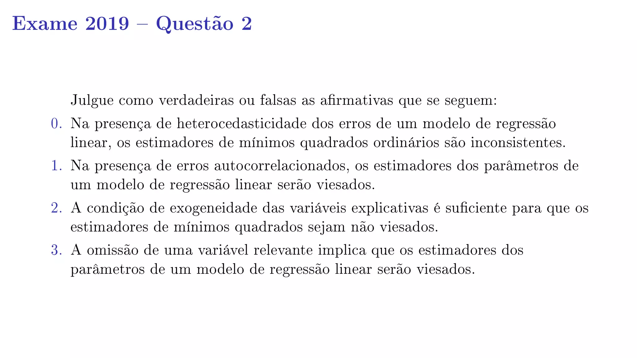Exame 2019  Questão 2
Julgue como verdadeiras ou falsas as armativas que se seguem:
0. Na presença de heterocedasticidade dos erros de um modelo de regressão
linear, os estimadores de mínimos quadrados ordinários são inconsistentes.
1. Na presença de erros autocorrelacionados, os estimadores dos parâmetros de
um modelo de regressão linear serão viesados.
2. A condição de exogeneidade das variáveis explicativas é suciente para que os
estimadores de mínimos quadrados sejam não viesados.
3. A omissão de uma variável relevante implica que os estimadores dos
parâmetros de um modelo de regressão linear serão viesados.
 