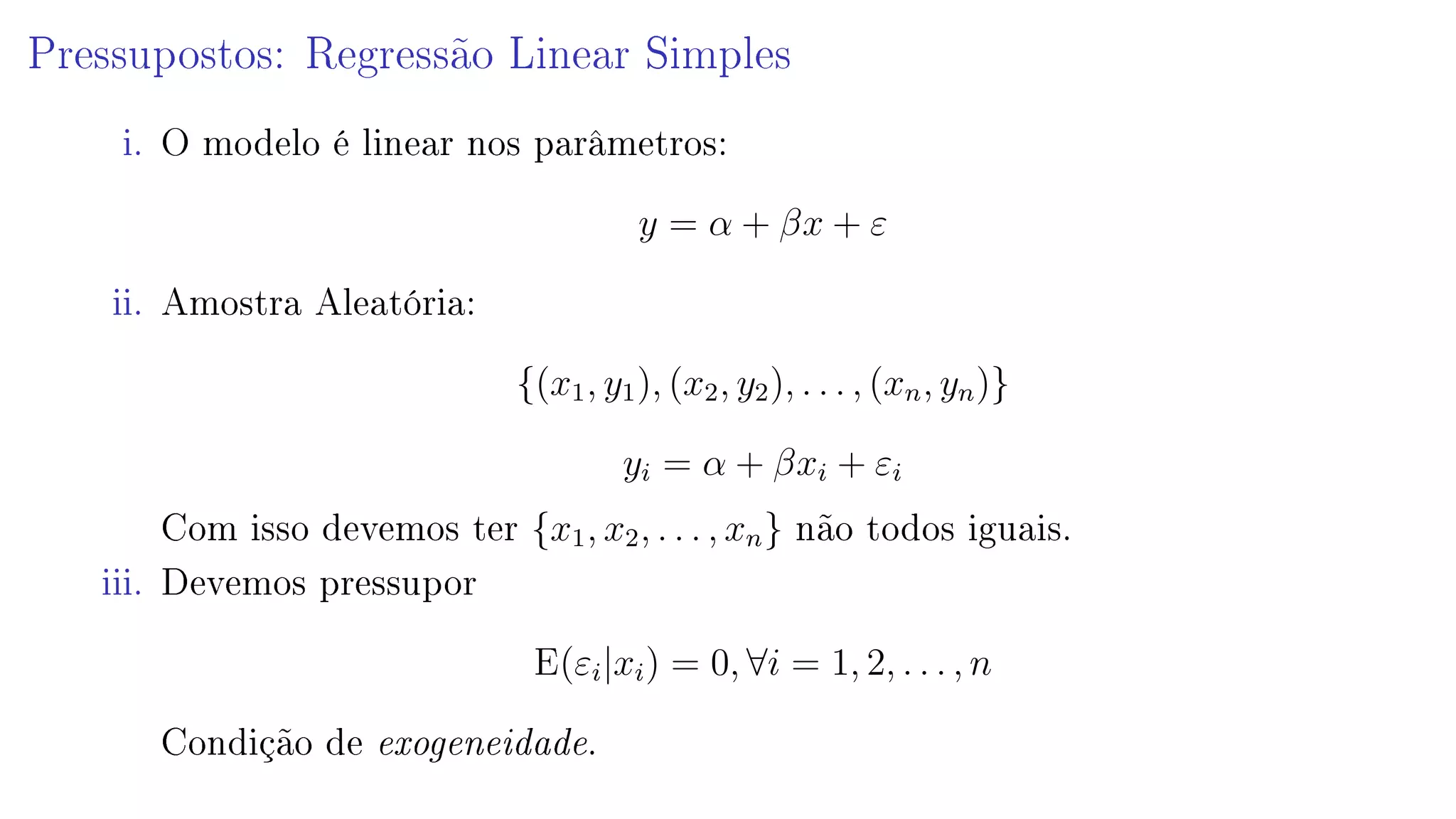 Pressupostos: Regressão Linear Simples
i. O modelo é linear nos parâmetros:
y = α + βx + ε
ii. Amostra Aleatória:
{(x1, y1), (x2, y2), . . . , (xn, yn)}
yi = α + βxi + εi
Com isso devemos ter {x1, x2, . . . , xn} não todos iguais.
iii. Devemos pressupor
E(εi|xi) = 0, ∀i = 1, 2, . . . , n
Condição de exogeneidade.
 