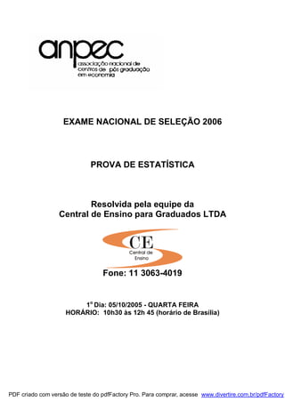 EXAME NACIONAL DE SELEÇÃO 2006
PROVA DE ESTATÍSTICA
Resolvida pela equipe da
Central de Ensino para Graduados LTDA
Fone: 11 3063-4019
1o
Dia: 05/10/2005 - QUARTA FEIRA
HORÁRIO: 10h30 às 12h 45 (horário de Brasília)
PDF criado com versão de teste do pdfFactory Pro. Para comprar, acesse www.divertire.com.br/pdfFactory
 