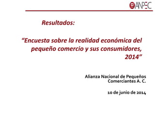 “Encuesta sobre la realidad económica del
pequeño comercio y sus consumidores,
2014”
Alianza Nacional de Pequeños
Comerciantes A. C.
10 de junio de 2014
Resultados:
 