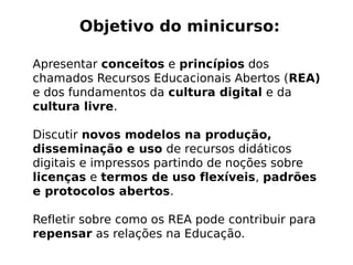 Objetivo do minicurso:

Apresentar conceitos e princípios dos
chamados Recursos Educacionais Abertos (REA)
e dos fundamentos da cultura digital e da
cultura livre.

Discutir novos modelos na produção,
disseminação e uso de recursos didáticos
digitais e impressos partindo de noções sobre
licenças e termos de uso flexíveis, padrões
e protocolos abertos.

Refletir sobre como os REA pode contribuir para
repensar as relações na Educação.
 