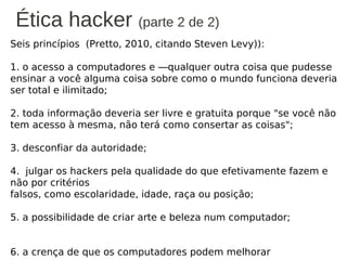 Ética hacker (parte 2 de 2)
Seis princípios (Pretto, 2010, citando Steven Levy)):

1. o acesso a computadores e ―qualquer outra coisa que pudesse
ensinar a você alguma coisa sobre como o mundo funciona deveria
ser total e ilimitado;

2. toda informação deveria ser livre e gratuita porque "se você não
tem acesso à mesma, não terá como consertar as coisas";

3. desconfiar da autoridade;

4. julgar os hackers pela qualidade do que efetivamente fazem e
não por critérios
falsos, como escolaridade, idade, raça ou posição;

5. a possibilidade de criar arte e beleza num computador;


6. a crença de que os computadores podem melhorar a vida
 