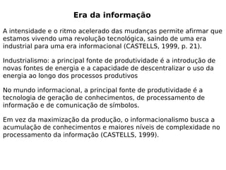 Era da informação

A intensidade e o ritmo acelerado das mudanças permite afirmar que
estamos vivendo uma revolução tecnológica, saindo de uma era
industrial para uma era informacional (CASTELLS, 1999, p. 21).

Industrialismo: a principal fonte de produtividade é a introdução de
novas fontes de energia e a capacidade de descentralizar o uso da
energia ao longo dos processos produtivos

No mundo informacional, a principal fonte de produtividade é a
tecnologia de geração de conhecimentos, de processamento de
informação e de comunicação de símbolos.

Em vez da maximização da produção, o informacionalismo busca a
acumulação de conhecimentos e maiores níveis de complexidade no
processamento da informação (CASTELLS, 1999).
 