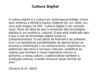 Cultura Digital


A cultura digital é a cultura da contemporaneidade. Como
bem lembrou o Ministro-hacker Gilberto Gil, em 2004, em
uma aula magna na USP, “cultura digital é um conceito
novo. Parte da idéia de que a revolução das tecnologias
digitais é, em essência, cultural. O que está implicado aqui
é que o uso de tecnologia digital muda os
comportamentos. O uso pleno da Internet e do software
livre cria fantásticas possibilidades de democratizar os
acessos à informação e ao conhecimento, maximizar os
potenciais dos bens e serviços culturais, amplificar os
valores que formam o nosso repertório comum e,
portanto, a nossa cultura, e potencializar também a
produção cultural, criando inclusive novas formas de
arte.”

(Silveira et all, 2007)
 
