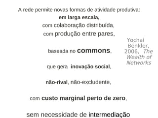 A rede permite novas formas de atividade produtiva:
                 em larga escala,
          com colaboração distribuída,
          com produção entre pares,
                                             Yochai
                                             Benkler,
            baseada no commons,             2006, The
                                            Wealth of
                                             Networks
            que gera inovação social,

           não-rival, não-excludente,


    com custo marginal perto de zero,


   sem necessidade de intermediação.
 