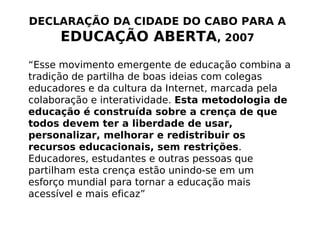 DECLARAÇÃO DA CIDADE DO CABO PARA A
      EDUCAÇÃO ABERTA, 2007
“Esse movimento emergente de educação combina a
tradição de partilha de boas ideias com colegas
educadores e da cultura da Internet, marcada pela
colaboração e interatividade. Esta metodologia de
educação é construída sobre a crença de que
todos devem ter a liberdade de usar,
personalizar, melhorar e redistribuir os
recursos educacionais, sem restrições.
Educadores, estudantes e outras pessoas que
partilham esta crença estão unindo-se em um
esforço mundial para tornar a educação mais
acessível e mais eficaz”
 