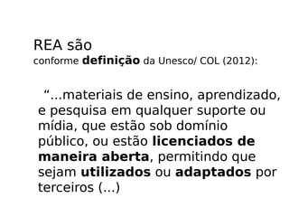 REA são
conforme definição da Unesco/ COL (2012):


 “...materiais de ensino, aprendizado,
e pesquisa em qualquer suporte ou
mídia, que estão sob domínio
público, ou estão licenciados de
maneira aberta, permitindo que
sejam utilizados ou adaptados por
terceiros (...)
 