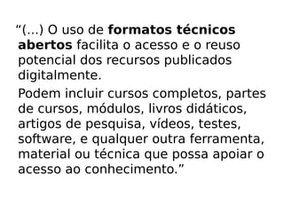 “(...) O uso de formatos técnicos
abertos facilita o acesso e o reuso
potencial dos recursos publicados
digitalmente.
Podem incluir cursos completos, partes
de cursos, módulos, livros didáticos,
artigos de pesquisa, vídeos, testes,
software, e qualquer outra ferramenta,
material ou técnica que possa apoiar o
acesso ao conhecimento.”

02/29/12
 