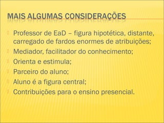  Professor de EaD – figura hipotética, distante,
carregado de fardos enormes de atribuições;
 Mediador, facilitador do conhecimento;
 Orienta e estimula;
 Parceiro do aluno;
 Aluno é a figura central;
 Contribuições para o ensino presencial.
 