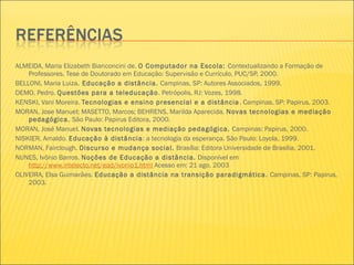 ALMEIDA, Maria Elizabeth Bianconcini de. O Computador na Escola: Contextualizando a Formação de
Professores. Tese de Doutorado em Educação: Supervisão e Currículo, PUC/SP, 2000.
BELLONI, Maria Luiza. Educação a distância. Campinas, SP: Autores Associados, 1999.
DEMO, Pedro. Questões para a teleducação. Petrópolis, RJ: Vozes, 1998.
KENSKI, Vani Moreira. Tecnologias e ensino presencial e a distância. Campinas, SP: Papirus, 2003.
MORAN, Jose Manuel; MASETTO, Marcos; BEHRENS, Marilda Aparecida. Novas tecnologias e mediação
pedagógica. São Paulo: Papirus Editora, 2000.
MORAN, José Manuel. Novas tecnologias e mediação pedagógica. Campinas: Papirus, 2000.
NISKIER, Arnaldo. Educação à distância: a tecnologia da esperança. São Paulo: Loyola, 1999.
NORMAN, Fairclough. Discurso e mudança social. Brasília: Editora Universidade de Brasília, 2001.
NUNES, Ivônio Barros. Noções de Educação a distância. Disponível em
http://www.intelecto.net/ead/ivonio1.html Acesso em: 21 ago. 2003
OLIVEIRA, Elsa Guimarães. Educação a distância na transição paradigmática. Campinas, SP: Papirus,
2003.
 